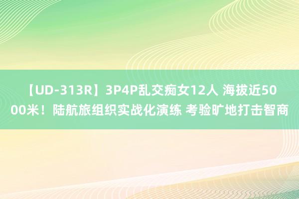 【UD-313R】3P4P乱交痴女12人 海拔近5000米！陆航旅组织实战化演练 考验旷地打击智商