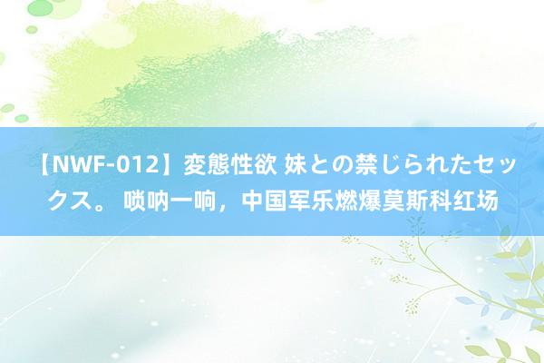 【NWF-012】変態性欲 妹との禁じられたセックス。 唢呐一响，中国军乐燃爆莫斯科红场