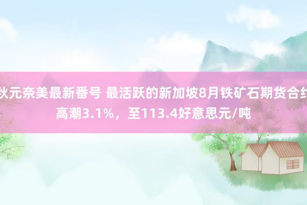 秋元奈美最新番号 最活跃的新加坡8月铁矿石期货合约高潮3.1%，至113.4好意思元/吨