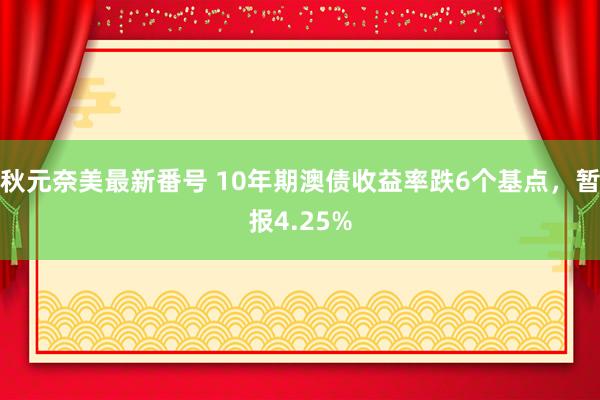 秋元奈美最新番号 10年期澳债收益率跌6个基点，暂报4.25%