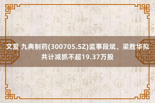 文爱 九典制药(300705.SZ)监事段斌、梁胜华拟共计减抓不超19.37万股