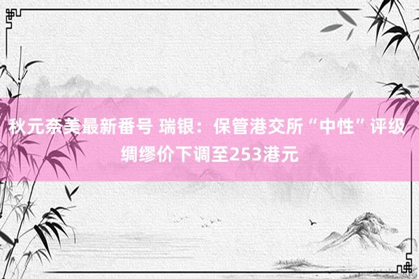 秋元奈美最新番号 瑞银：保管港交所“中性”评级 绸缪价下调至253港元