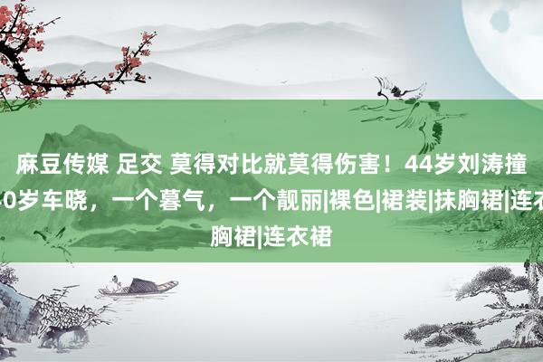 麻豆传媒 足交 莫得对比就莫得伤害！44岁刘涛撞衫40岁车晓，一个暮气，一个靓丽|裸色|裙装|抹胸裙|连衣裙