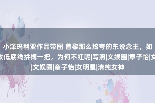 小泽玛利亚作品带图 曾黎那么炫夸的东说念主，如今为了行状，放低底线拼搏一把，为何不红呢|写照|文娱圈|章子怡|女明星|清纯女神