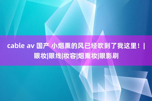 cable av 国产 小烟熏的风已经吹到了我这里！|眼妆|眼线|妆容|烟熏妆|眼影刷