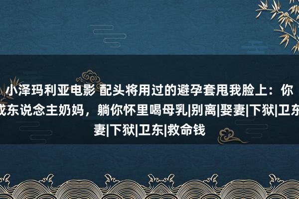 小泽玛利亚电影 配头将用过的避孕套甩我脸上：你是他的成东说念主奶妈，躺你怀里喝母乳|别离|娶妻|下狱|卫东|救命钱