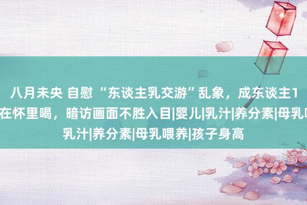 八月未央 自慰 “东谈主乳交游”乱象，成东谈主1500元告成躺在怀里喝，暗访画面不胜入目|婴儿|乳汁|养分素|母乳喂养|孩子身高