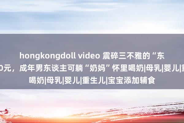 hongkongdoll video 震碎三不雅的“东谈主乳往来”：1500元，成年男东谈主可躺“奶妈”怀里喝奶|母乳|婴儿|重生儿|宝宝添加辅食