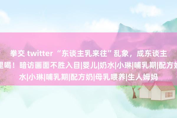 拳交 twitter “东谈主乳来往”乱象，成东谈主1500元竟能躺在怀里喝！暗访画面不胜入目|婴儿|奶水|小琳|哺乳期|配方奶|母乳喂养|生人姆妈