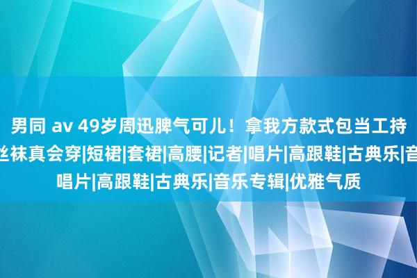 男同 av 49岁周迅脾气可儿！拿我方款式包当工持照，香奈儿配黑丝袜真会穿|短裙|套裙|高腰|记者|唱片|高跟鞋|古典乐|音乐专辑|优雅气质