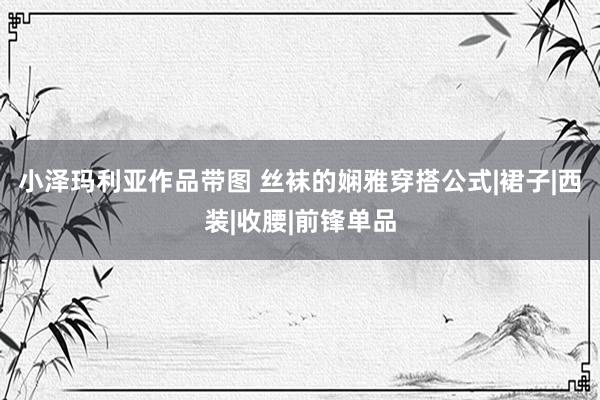 小泽玛利亚作品带图 丝袜的娴雅穿搭公式|裙子|西装|收腰|前锋单品