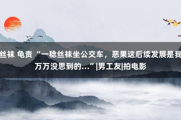 丝袜 龟责 “一稔丝袜坐公交车，恶果这后续发展是我万万没思到的...”|男工友|拍电影