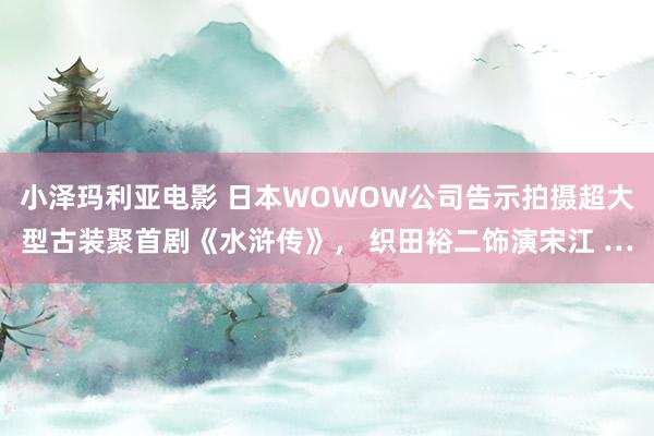 小泽玛利亚电影 日本WOWOW公司告示拍摄超大型古装聚首剧《水浒传》， 织田裕二饰演宋江 …