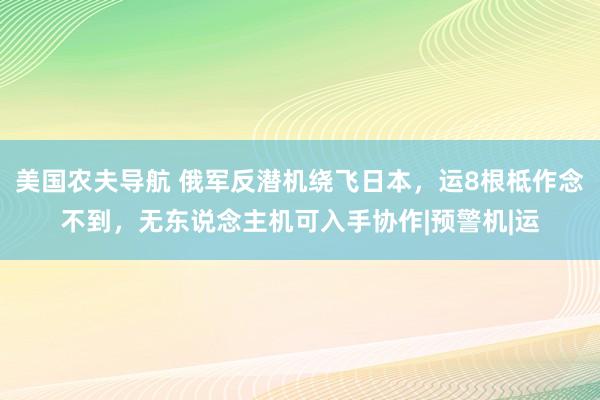 美国农夫导航 俄军反潜机绕飞日本，运8根柢作念不到，无东说念主机可入手协作|预警机|运