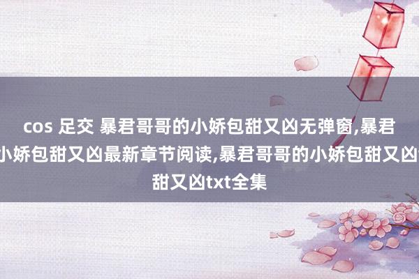 cos 足交 暴君哥哥的小娇包甜又凶无弹窗，暴君哥哥的小娇包甜又凶最新章节阅读，暴君哥哥的小娇包甜又凶txt全集