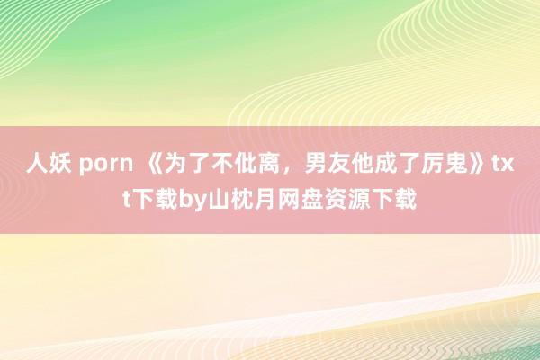 人妖 porn 《为了不仳离，男友他成了厉鬼》txt下载by山枕月网盘资源下载