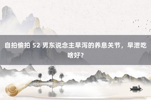 自拍偷拍 52 男东说念主早泻的养息关节，早泄吃啥好？