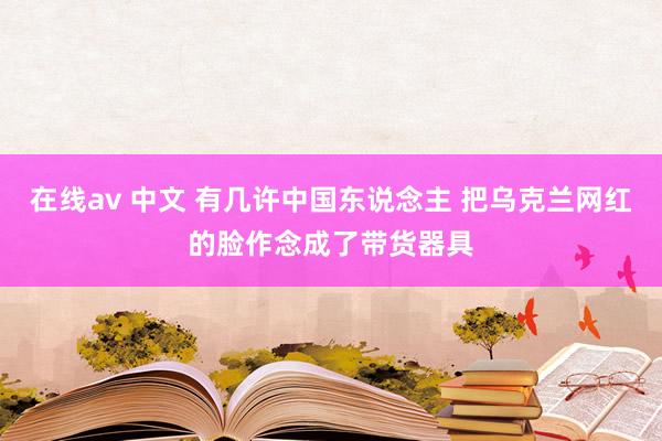 在线av 中文 有几许中国东说念主 把乌克兰网红的脸作念成了带货器具