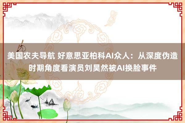 美国农夫导航 好意思亚柏科AI众人：从深度伪造时期角度看演员刘昊然被AI换脸事件